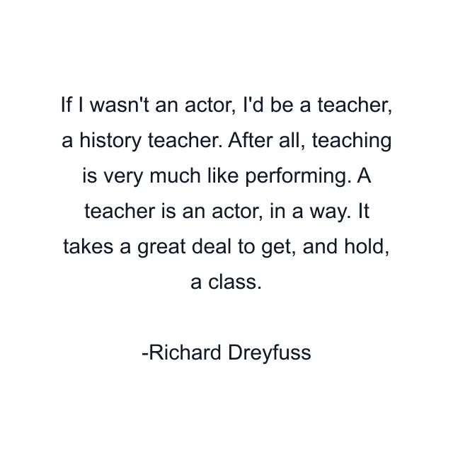 If I wasn't an actor, I'd be a teacher, a history teacher. After all, teaching is very much like performing. A teacher is an actor, in a way. It takes a great deal to get, and hold, a class.