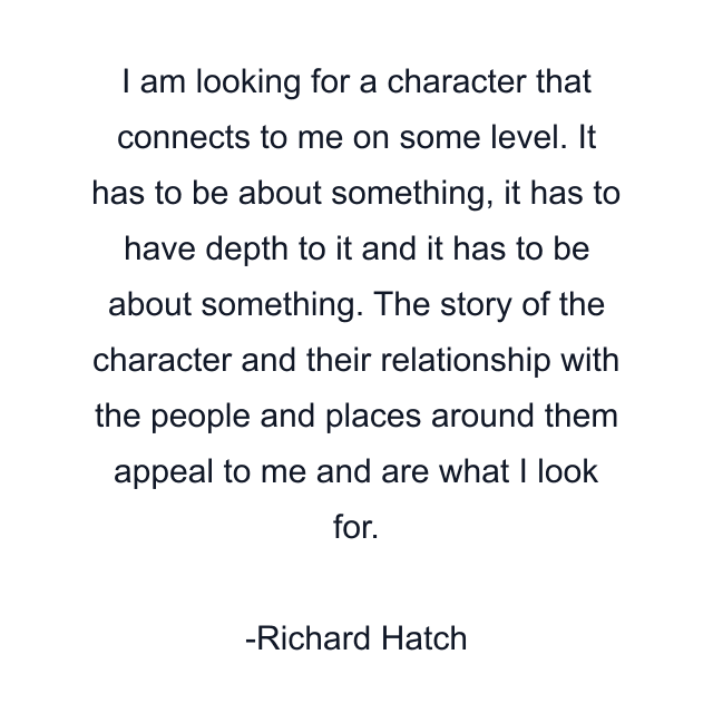 I am looking for a character that connects to me on some level. It has to be about something, it has to have depth to it and it has to be about something. The story of the character and their relationship with the people and places around them appeal to me and are what I look for.