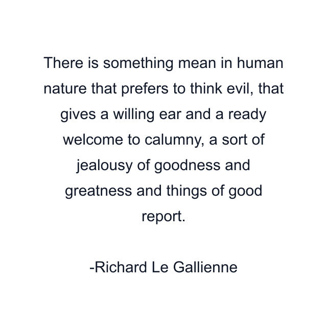 There is something mean in human nature that prefers to think evil, that gives a willing ear and a ready welcome to calumny, a sort of jealousy of goodness and greatness and things of good report.