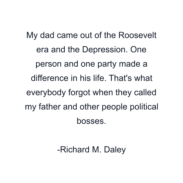 My dad came out of the Roosevelt era and the Depression. One person and one party made a difference in his life. That's what everybody forgot when they called my father and other people political bosses.