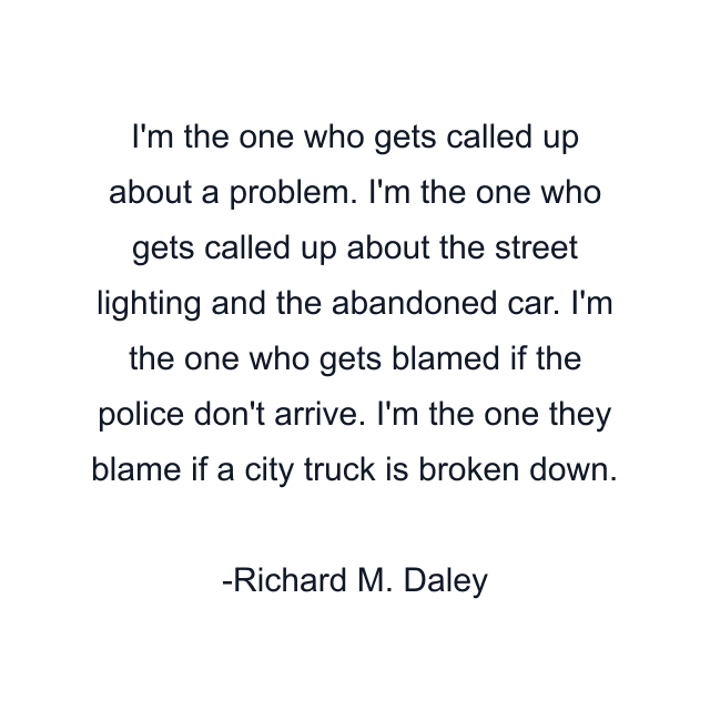 I'm the one who gets called up about a problem. I'm the one who gets called up about the street lighting and the abandoned car. I'm the one who gets blamed if the police don't arrive. I'm the one they blame if a city truck is broken down.