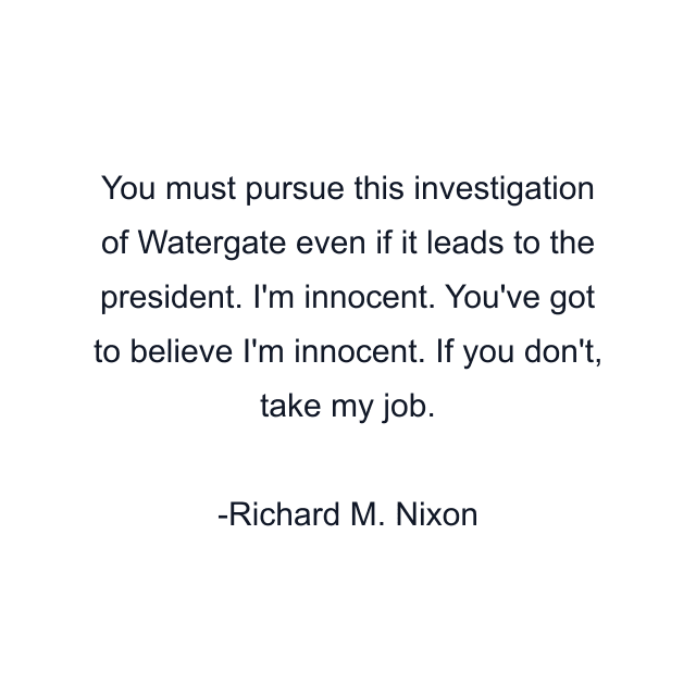 You must pursue this investigation of Watergate even if it leads to the president. I'm innocent. You've got to believe I'm innocent. If you don't, take my job.