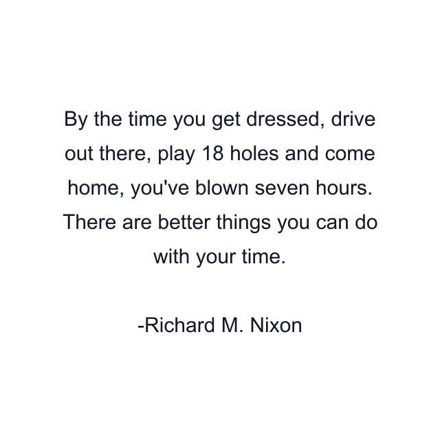 By the time you get dressed, drive out there, play 18 holes and come home, you've blown seven hours. There are better things you can do with your time.