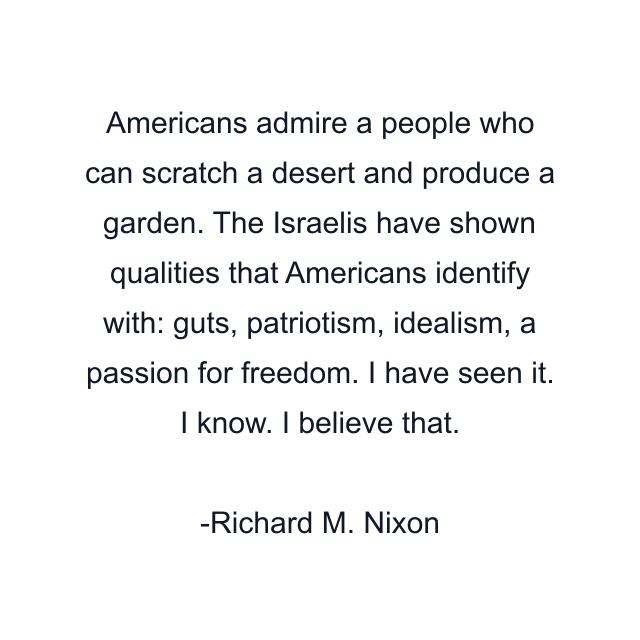 Americans admire a people who can scratch a desert and produce a garden. The Israelis have shown qualities that Americans identify with: guts, patriotism, idealism, a passion for freedom. I have seen it. I know. I believe that.