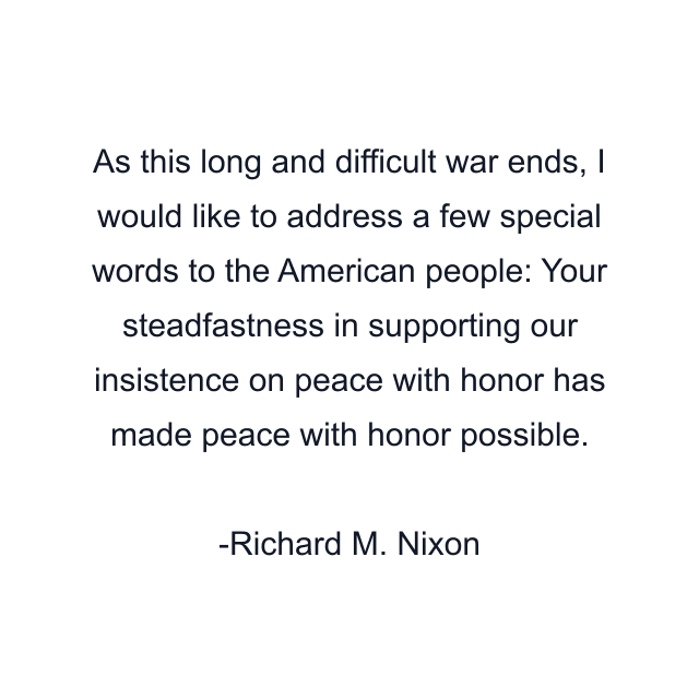 As this long and difficult war ends, I would like to address a few special words to the American people: Your steadfastness in supporting our insistence on peace with honor has made peace with honor possible.