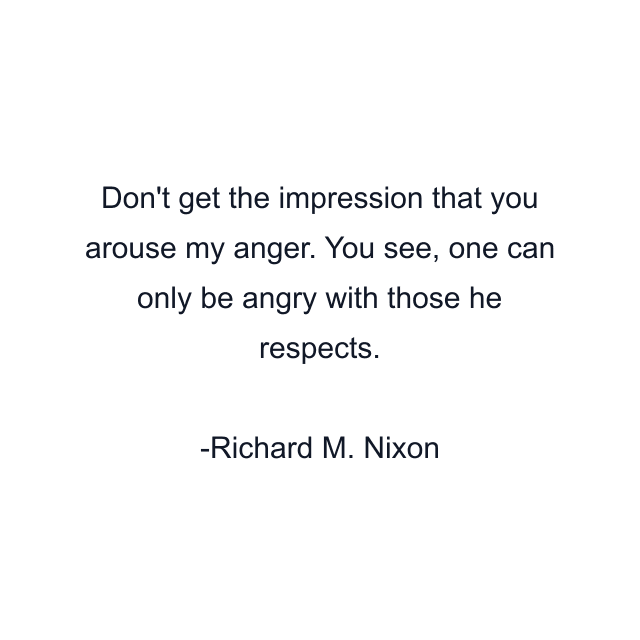 Don't get the impression that you arouse my anger. You see, one can only be angry with those he respects.