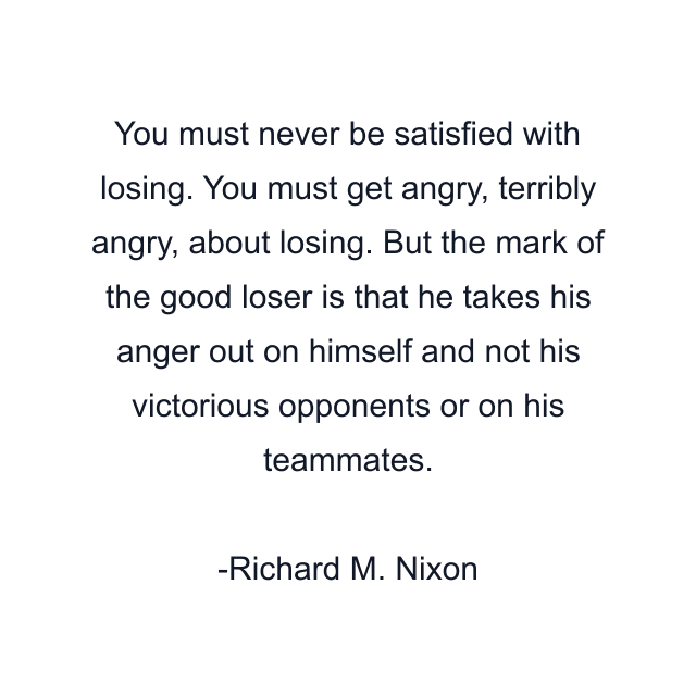 You must never be satisfied with losing. You must get angry, terribly angry, about losing. But the mark of the good loser is that he takes his anger out on himself and not his victorious opponents or on his teammates.