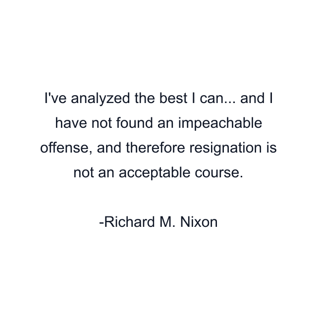 I've analyzed the best I can... and I have not found an impeachable offense, and therefore resignation is not an acceptable course.