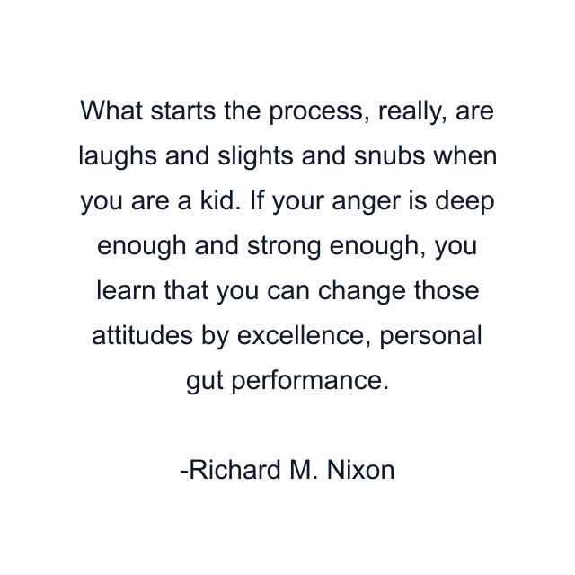 What starts the process, really, are laughs and slights and snubs when you are a kid. If your anger is deep enough and strong enough, you learn that you can change those attitudes by excellence, personal gut performance.