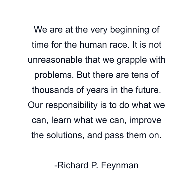 We are at the very beginning of time for the human race. It is not unreasonable that we grapple with problems. But there are tens of thousands of years in the future. Our responsibility is to do what we can, learn what we can, improve the solutions, and pass them on.