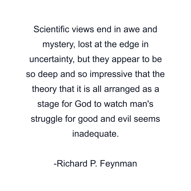 Scientific views end in awe and mystery, lost at the edge in uncertainty, but they appear to be so deep and so impressive that the theory that it is all arranged as a stage for God to watch man's struggle for good and evil seems inadequate.