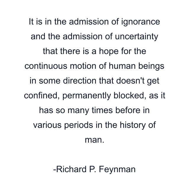 It is in the admission of ignorance and the admission of uncertainty that there is a hope for the continuous motion of human beings in some direction that doesn't get confined, permanently blocked, as it has so many times before in various periods in the history of man.