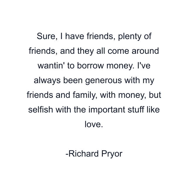 Sure, I have friends, plenty of friends, and they all come around wantin' to borrow money. I've always been generous with my friends and family, with money, but selfish with the important stuff like love.