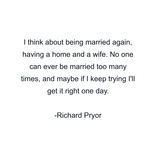 I think about being married again, having a home and a wife. No one can ever be married too many times, and maybe if I keep trying I'll get it right one day.