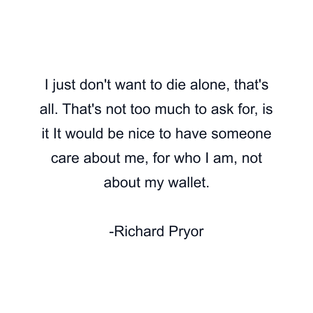 I just don't want to die alone, that's all. That's not too much to ask for, is it It would be nice to have someone care about me, for who I am, not about my wallet.