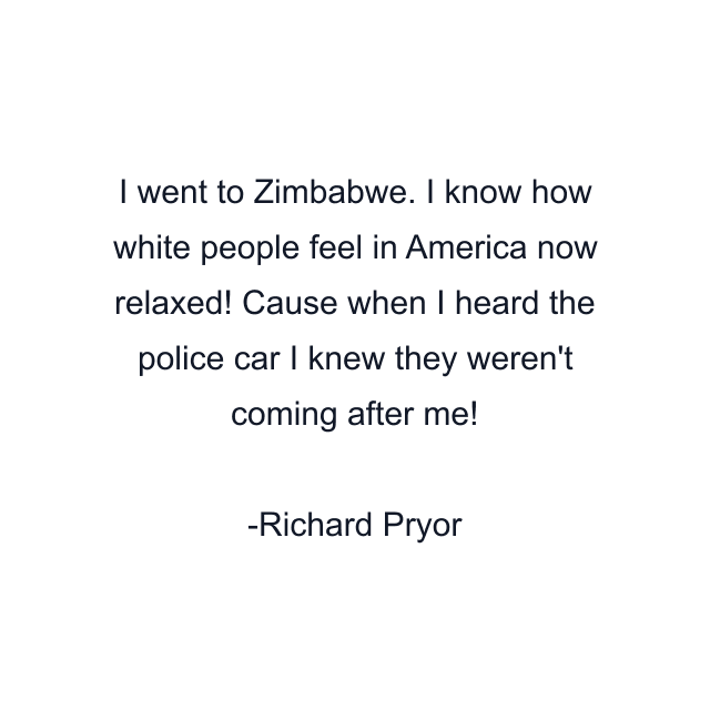 I went to Zimbabwe. I know how white people feel in America now relaxed! Cause when I heard the police car I knew they weren't coming after me!