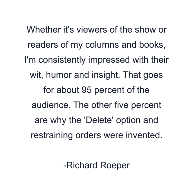 Whether it's viewers of the show or readers of my columns and books, I'm consistently impressed with their wit, humor and insight. That goes for about 95 percent of the audience. The other five percent are why the 'Delete' option and restraining orders were invented.