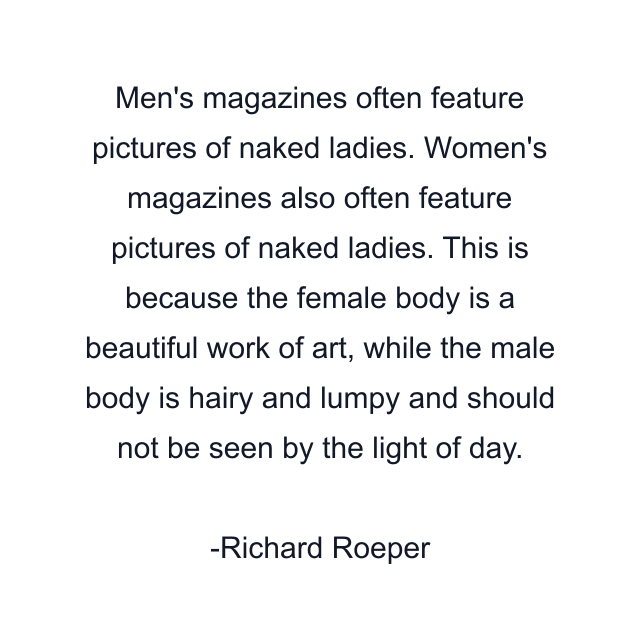 Men's magazines often feature pictures of naked ladies. Women's magazines also often feature pictures of naked ladies. This is because the female body is a beautiful work of art, while the male body is hairy and lumpy and should not be seen by the light of day.