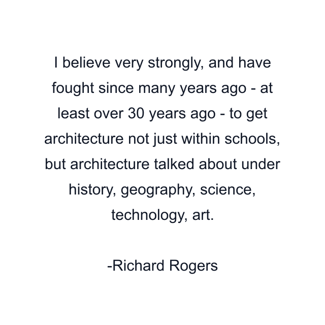 I believe very strongly, and have fought since many years ago - at least over 30 years ago - to get architecture not just within schools, but architecture talked about under history, geography, science, technology, art.