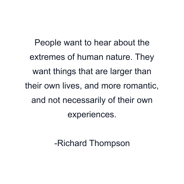 People want to hear about the extremes of human nature. They want things that are larger than their own lives, and more romantic, and not necessarily of their own experiences.