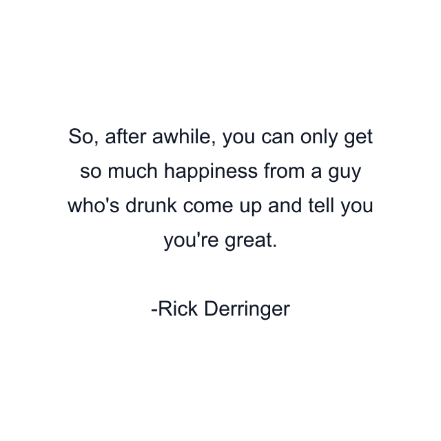 So, after awhile, you can only get so much happiness from a guy who's drunk come up and tell you you're great.