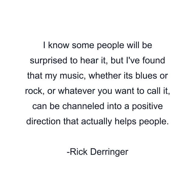 I know some people will be surprised to hear it, but I've found that my music, whether its blues or rock, or whatever you want to call it, can be channeled into a positive direction that actually helps people.