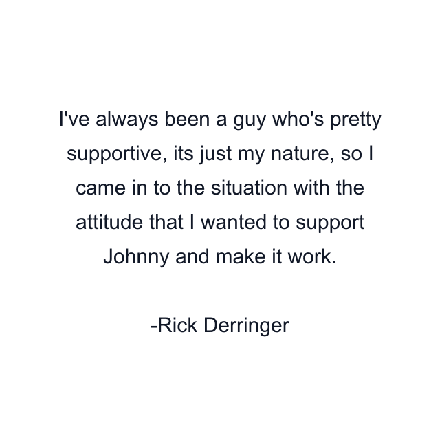 I've always been a guy who's pretty supportive, its just my nature, so I came in to the situation with the attitude that I wanted to support Johnny and make it work.