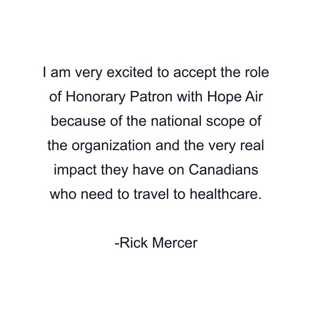 I am very excited to accept the role of Honorary Patron with Hope Air because of the national scope of the organization and the very real impact they have on Canadians who need to travel to healthcare.