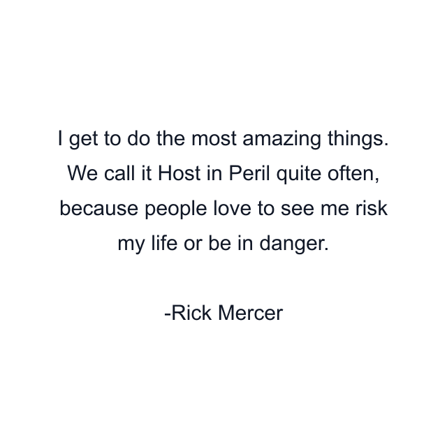 I get to do the most amazing things. We call it Host in Peril quite often, because people love to see me risk my life or be in danger.