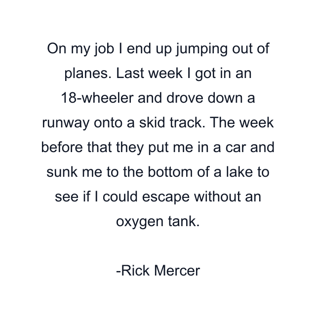 On my job I end up jumping out of planes. Last week I got in an 18-wheeler and drove down a runway onto a skid track. The week before that they put me in a car and sunk me to the bottom of a lake to see if I could escape without an oxygen tank.