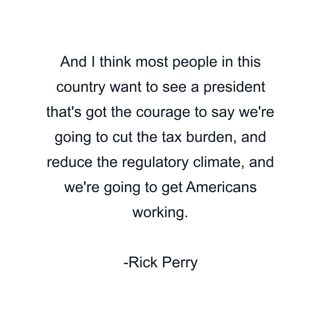 And I think most people in this country want to see a president that's got the courage to say we're going to cut the tax burden, and reduce the regulatory climate, and we're going to get Americans working.