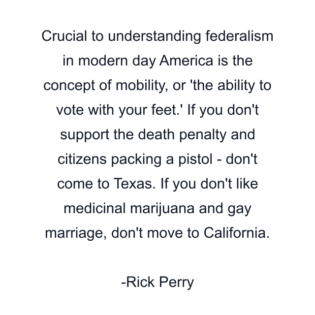 Crucial to understanding federalism in modern day America is the concept of mobility, or 'the ability to vote with your feet.' If you don't support the death penalty and citizens packing a pistol - don't come to Texas. If you don't like medicinal marijuana and gay marriage, don't move to California.