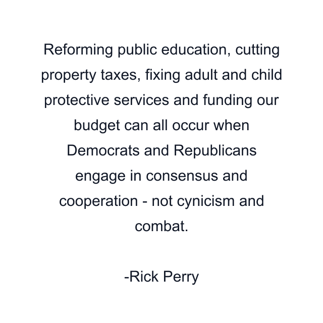 Reforming public education, cutting property taxes, fixing adult and child protective services and funding our budget can all occur when Democrats and Republicans engage in consensus and cooperation - not cynicism and combat.