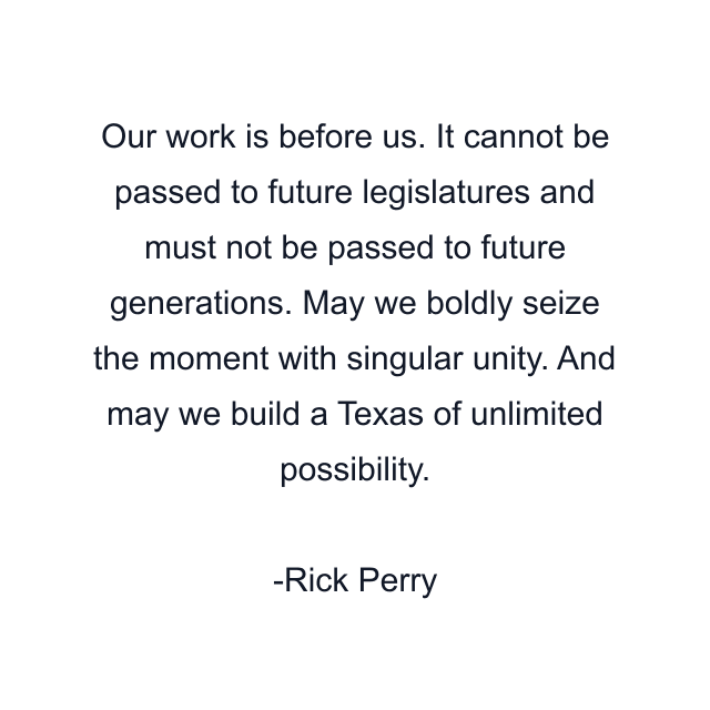 Our work is before us. It cannot be passed to future legislatures and must not be passed to future generations. May we boldly seize the moment with singular unity. And may we build a Texas of unlimited possibility.