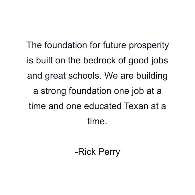 The foundation for future prosperity is built on the bedrock of good jobs and great schools. We are building a strong foundation one job at a time and one educated Texan at a time.