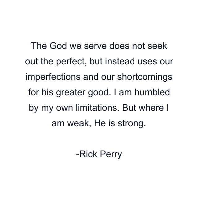 The God we serve does not seek out the perfect, but instead uses our imperfections and our shortcomings for his greater good. I am humbled by my own limitations. But where I am weak, He is strong.