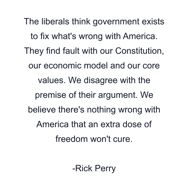 The liberals think government exists to fix what's wrong with America. They find fault with our Constitution, our economic model and our core values. We disagree with the premise of their argument. We believe there's nothing wrong with America that an extra dose of freedom won't cure.