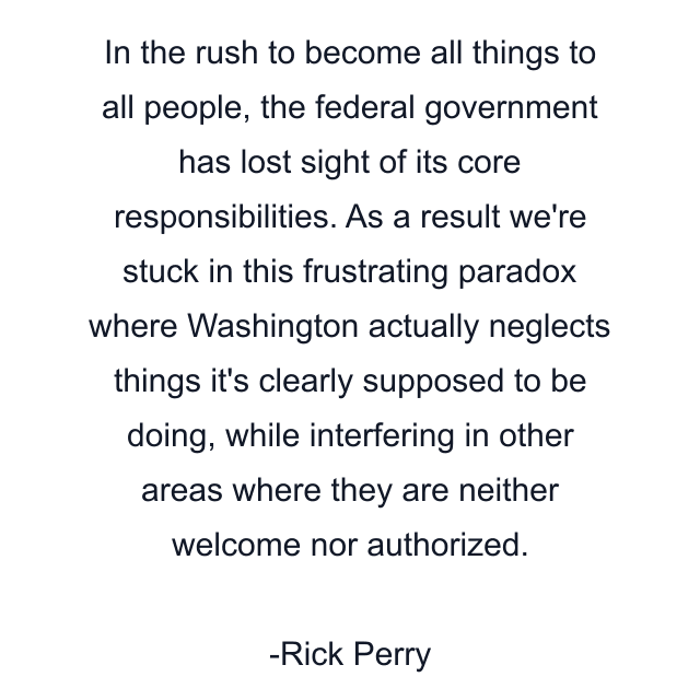 In the rush to become all things to all people, the federal government has lost sight of its core responsibilities. As a result we're stuck in this frustrating paradox where Washington actually neglects things it's clearly supposed to be doing, while interfering in other areas where they are neither welcome nor authorized.