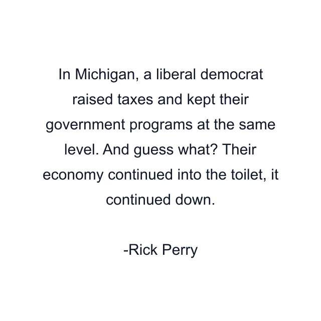 In Michigan, a liberal democrat raised taxes and kept their government programs at the same level. And guess what? Their economy continued into the toilet, it continued down.