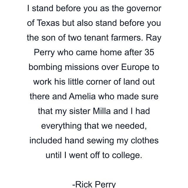 I stand before you as the governor of Texas but also stand before you the son of two tenant farmers. Ray Perry who came home after 35 bombing missions over Europe to work his little corner of land out there and Amelia who made sure that my sister Milla and I had everything that we needed, included hand sewing my clothes until I went off to college.