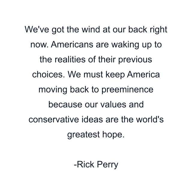 We've got the wind at our back right now. Americans are waking up to the realities of their previous choices. We must keep America moving back to preeminence because our values and conservative ideas are the world's greatest hope.