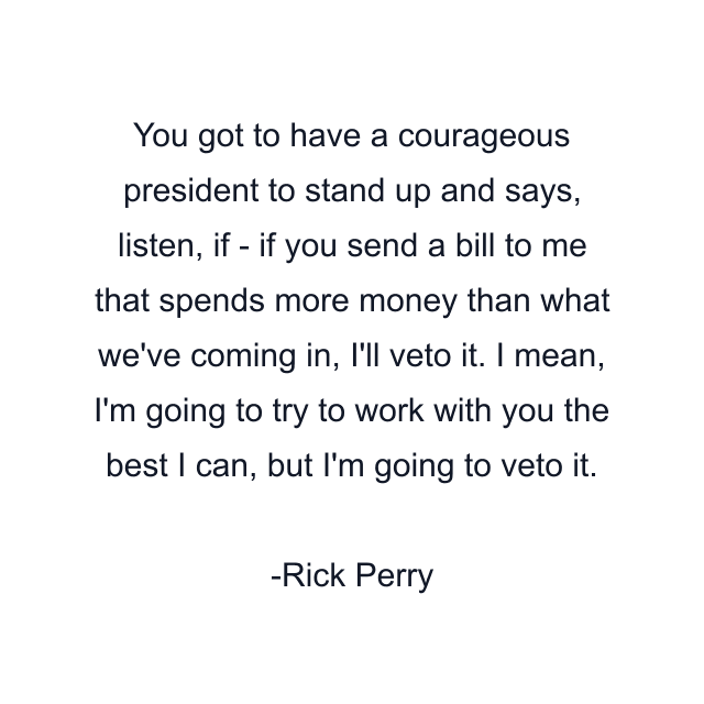 You got to have a courageous president to stand up and says, listen, if - if you send a bill to me that spends more money than what we've coming in, I'll veto it. I mean, I'm going to try to work with you the best I can, but I'm going to veto it.