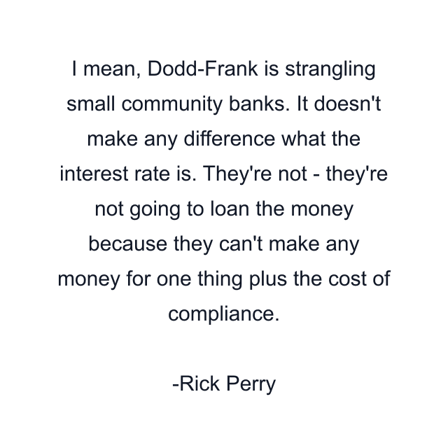 I mean, Dodd-Frank is strangling small community banks. It doesn't make any difference what the interest rate is. They're not - they're not going to loan the money because they can't make any money for one thing plus the cost of compliance.