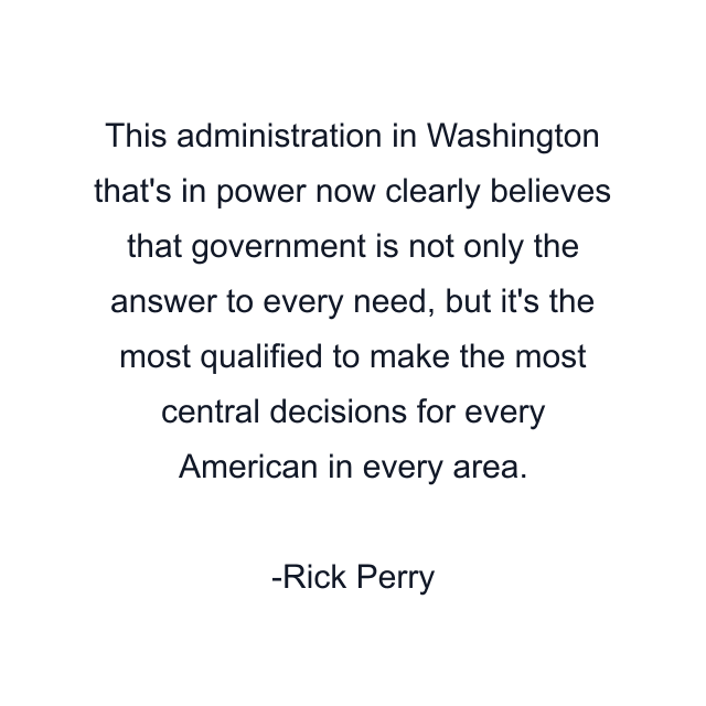 This administration in Washington that's in power now clearly believes that government is not only the answer to every need, but it's the most qualified to make the most central decisions for every American in every area.