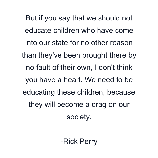 But if you say that we should not educate children who have come into our state for no other reason than they've been brought there by no fault of their own, I don't think you have a heart. We need to be educating these children, because they will become a drag on our society.