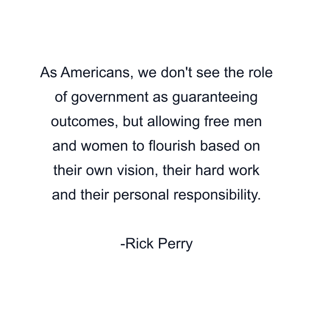 As Americans, we don't see the role of government as guaranteeing outcomes, but allowing free men and women to flourish based on their own vision, their hard work and their personal responsibility.