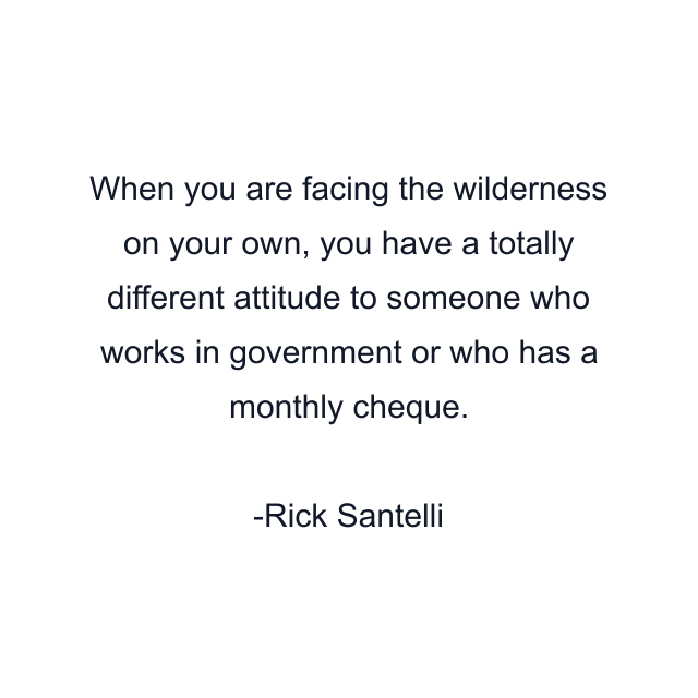 When you are facing the wilderness on your own, you have a totally different attitude to someone who works in government or who has a monthly cheque.