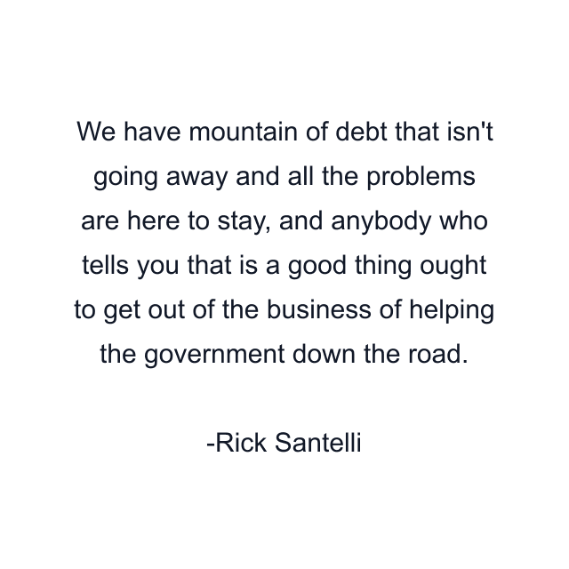 We have mountain of debt that isn't going away and all the problems are here to stay, and anybody who tells you that is a good thing ought to get out of the business of helping the government down the road.