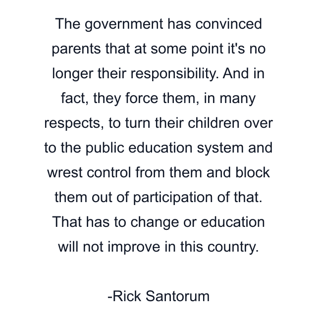 The government has convinced parents that at some point it's no longer their responsibility. And in fact, they force them, in many respects, to turn their children over to the public education system and wrest control from them and block them out of participation of that. That has to change or education will not improve in this country.