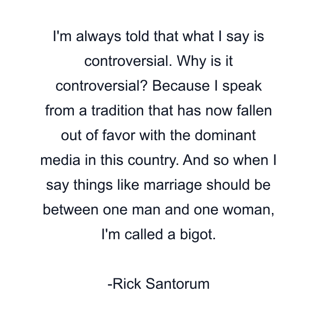 I'm always told that what I say is controversial. Why is it controversial? Because I speak from a tradition that has now fallen out of favor with the dominant media in this country. And so when I say things like marriage should be between one man and one woman, I'm called a bigot.